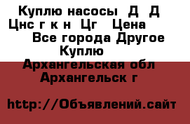 Куплю насосы 1Д, Д, Цнс(г,к,н) Цг › Цена ­ 10 000 - Все города Другое » Куплю   . Архангельская обл.,Архангельск г.